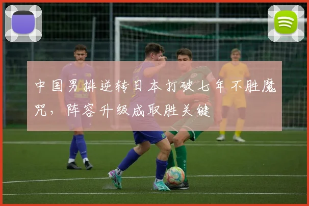 中国男排逆转日本打破七年不胜魔咒，阵容升级成取胜关键