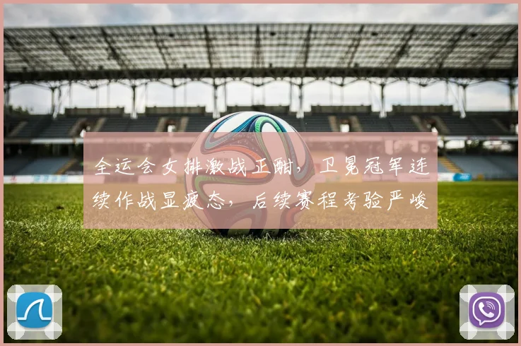 全运会女排激战正酣，卫冕冠军连续作战显疲态，后续赛程考验严峻