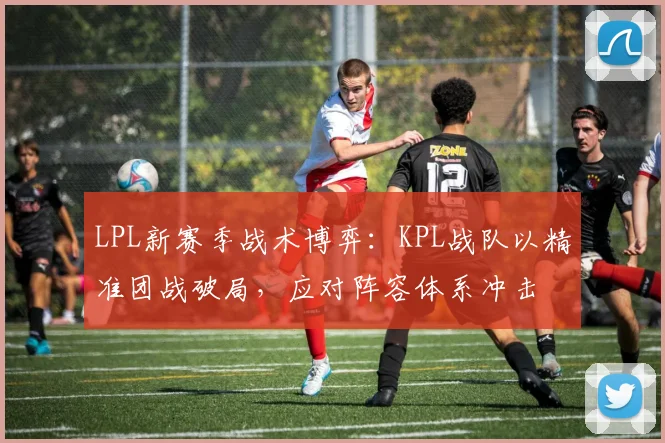 LPL新赛季战术博弈：KPL战队以精准团战破局，应对阵容体系冲击