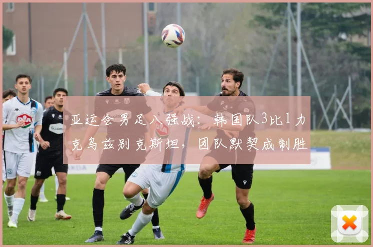 亚运会男足八强战：韩国队3比1力克乌兹别克斯坦，团队默契成制胜关键