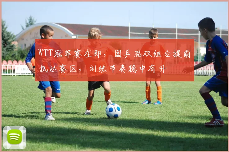 WTT冠军赛在即，国乒混双组合提前抵达赛区，训练节奏稳中有升