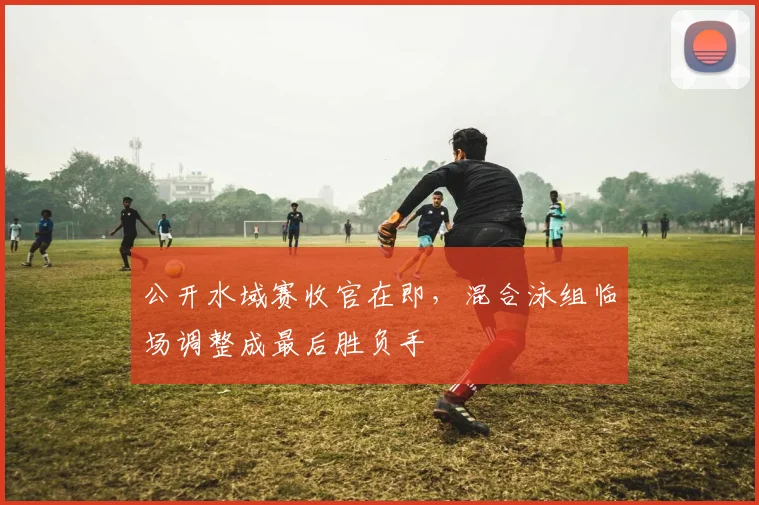 公开水域赛收官在即，混合泳组临场调整成最后胜负手