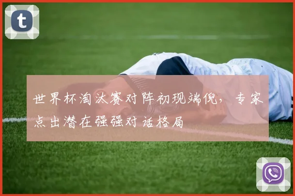 世界杯淘汰赛对阵初现端倪，专家点出潜在强强对话格局