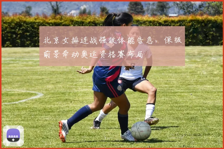 北京女排连战强敌体能告急，保级前景牵动奥运资格赛布局