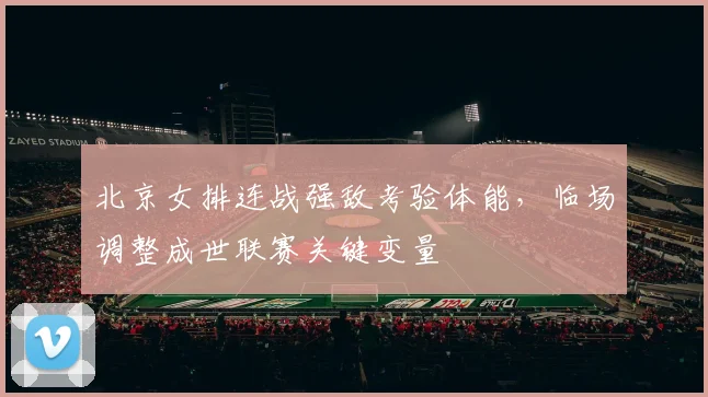 北京女排连战强敌考验体能，临场调整成世联赛关键变量