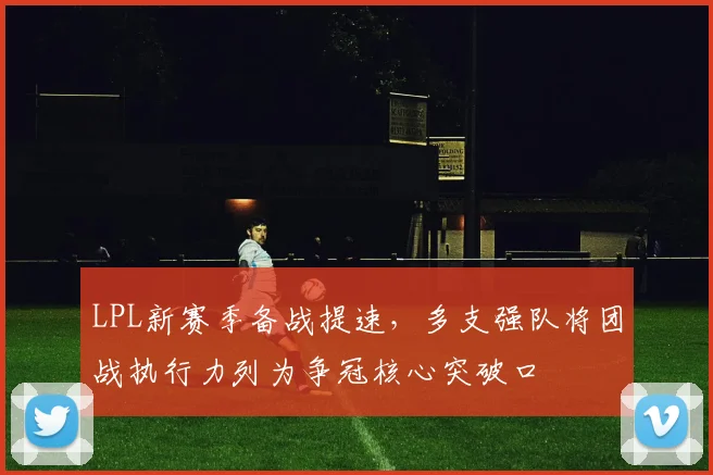 LPL新赛季备战提速，多支强队将团战执行力列为争冠核心突破口