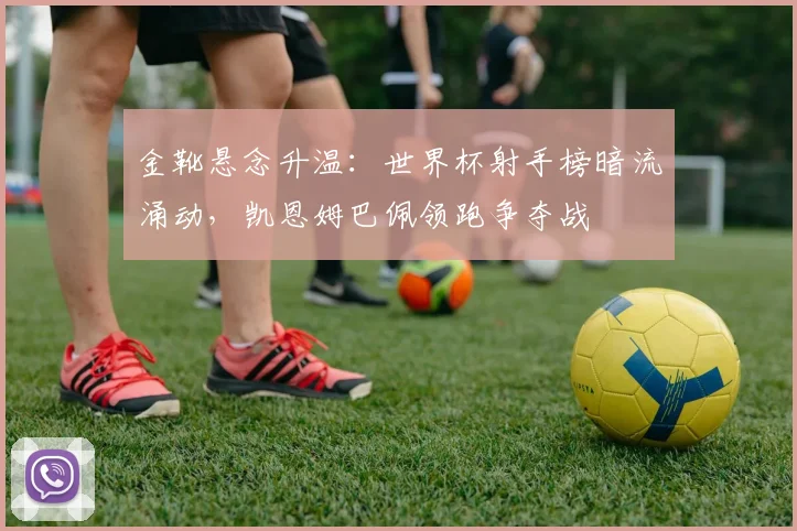 金靴悬念升温：世界杯射手榜暗流涌动，凯恩姆巴佩领跑争夺战