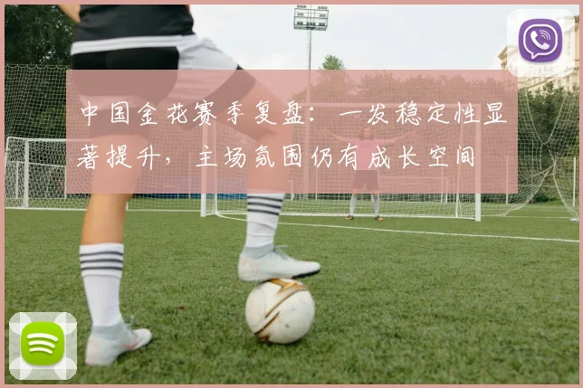 中国金花赛季复盘：一发稳定性显著提升，主场氛围仍有成长空间