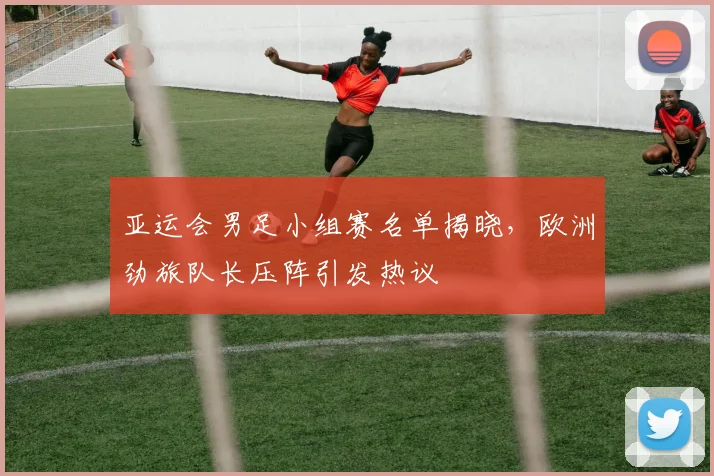 亚运会男足小组赛名单揭晓，欧洲劲旅队长压阵引发热议