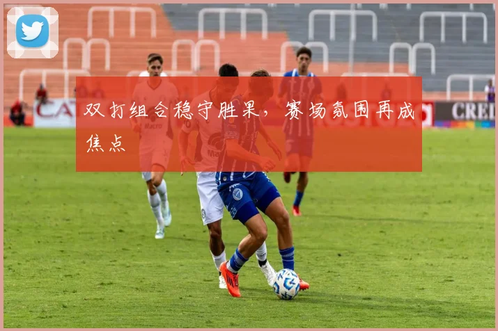 双打组合稳守胜果，赛场氛围再成焦点