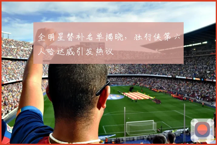 全明星替补名单揭晓，独行侠第六人哈达威引发热议