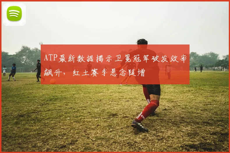 ATP最新数据揭示卫冕冠军破发效率飙升，红土赛季悬念陡增