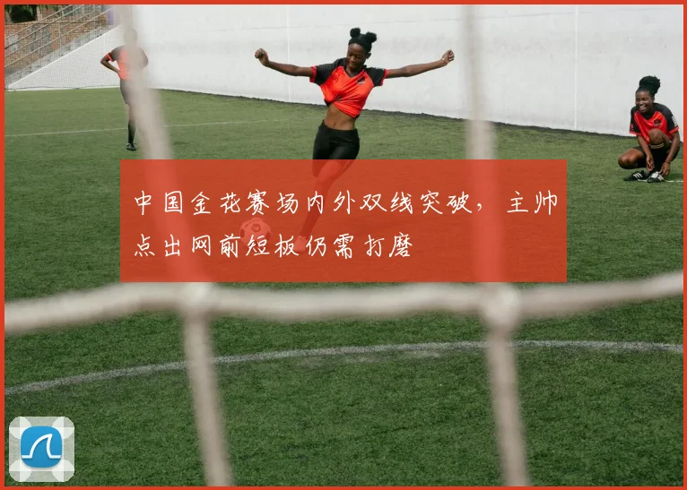 中国金花赛场内外双线突破，主帅点出网前短板仍需打磨