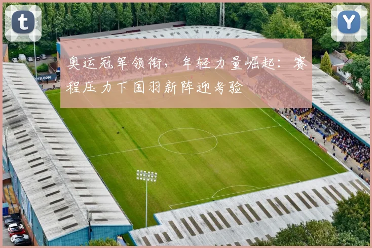 奥运冠军领衔，年轻力量崛起：赛程压力下国羽新阵迎考验