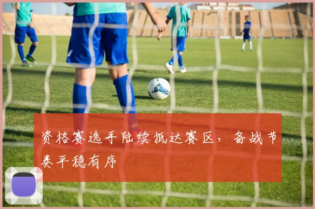 资格赛选手陆续抵达赛区，备战节奏平稳有序
