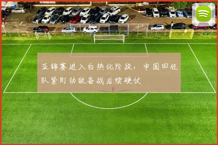 亚锦赛进入白热化阶段，中国田径队紧盯劲敌备战后续硬仗