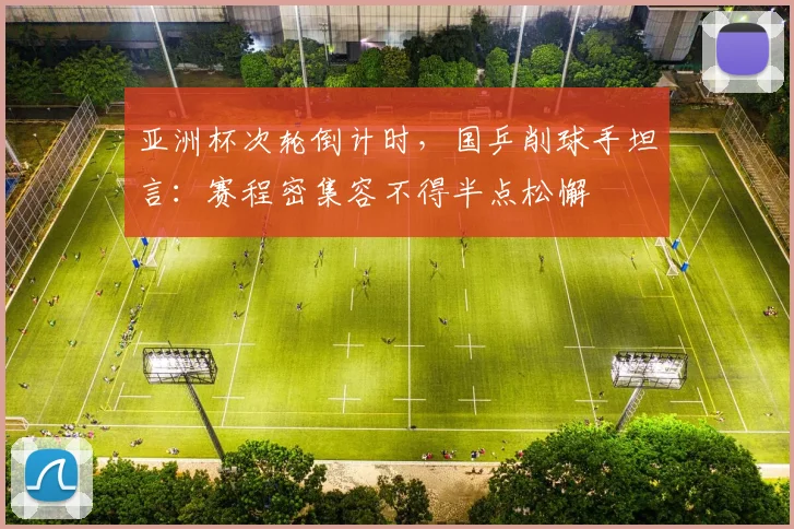 亚洲杯次轮倒计时，国乒削球手坦言：赛程密集容不得半点松懈