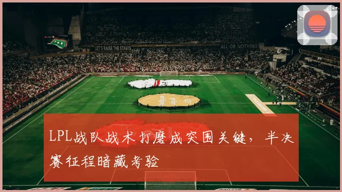 LPL战队战术打磨成突围关键，半决赛征程暗藏考验