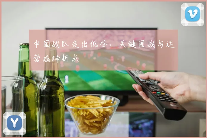中国战队走出低谷，关键团战与运营成转折点