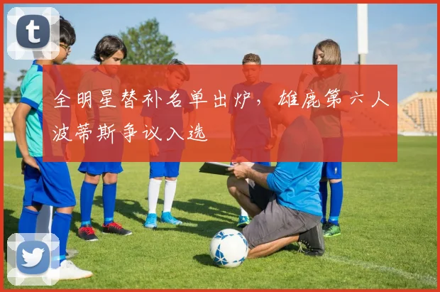 全明星替补名单出炉，雄鹿第六人波蒂斯争议入选