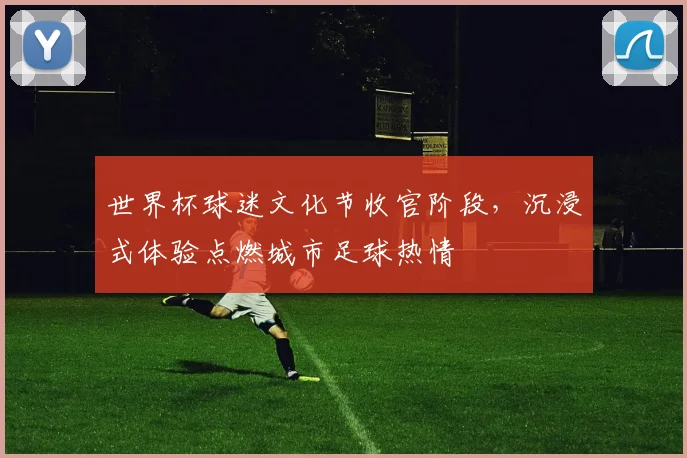 世界杯球迷文化节收官阶段，沉浸式体验点燃城市足球热情