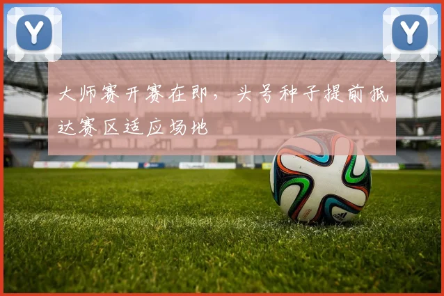 大师赛开赛在即，头号种子提前抵达赛区适应场地