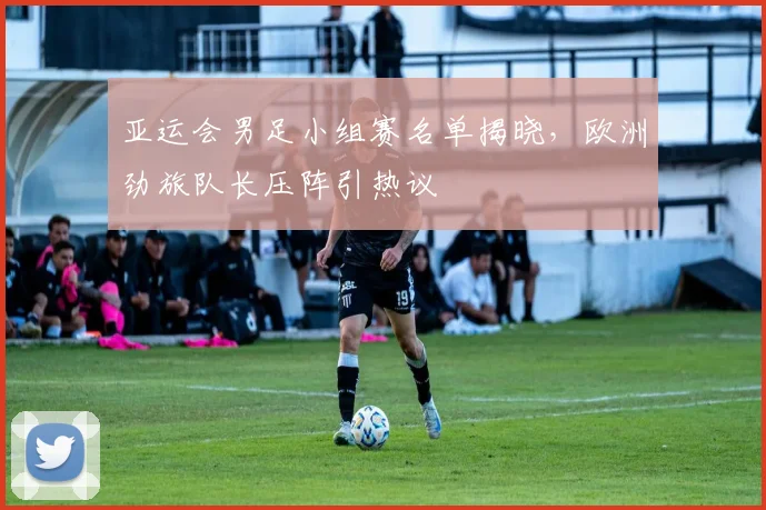 亚运会男足小组赛名单揭晓，欧洲劲旅队长压阵引热议