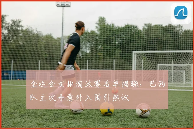 全运会女排淘汰赛名单揭晓，巴西队主攻手意外入围引热议
