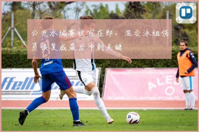 公开水域赛收官在即，混合泳组伤员恢复成最后冲刺关键