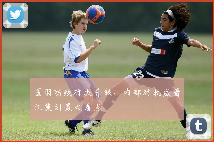 国羽防线对决升级，内部对抗成晋江集训最大看点