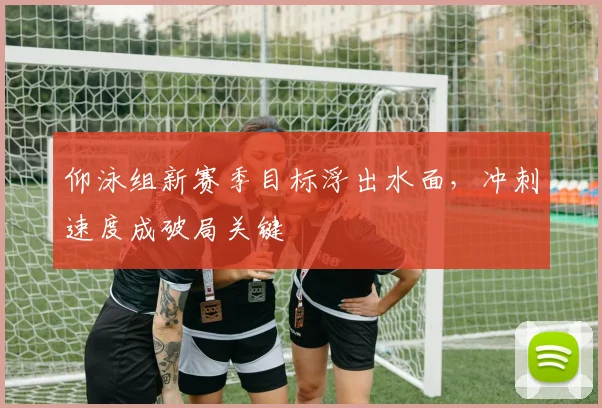 仰泳组新赛季目标浮出水面，冲刺速度成破局关键