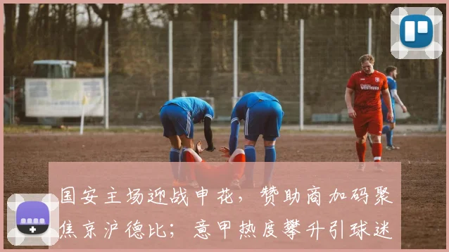国安主场迎战申花，赞助商加码聚焦京沪德比；意甲热度攀升引球迷关注
