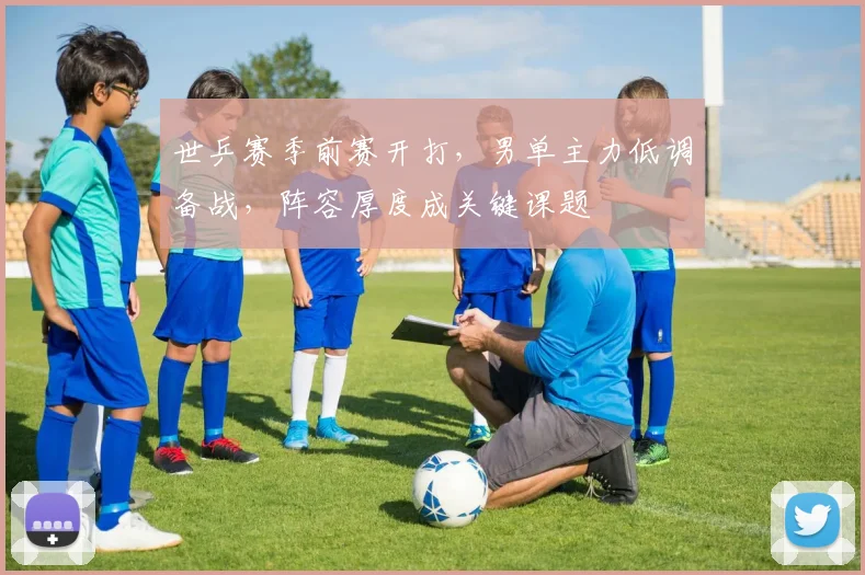 世乒赛季前赛开打，男单主力低调备战，阵容厚度成关键课题