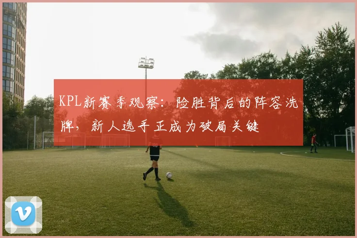 KPL新赛季观察：险胜背后的阵容洗牌，新人选手正成为破局关键