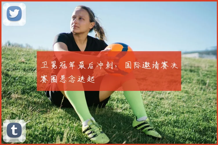 卫冕冠军最后冲刺，国际邀请赛决赛圈悬念迭起