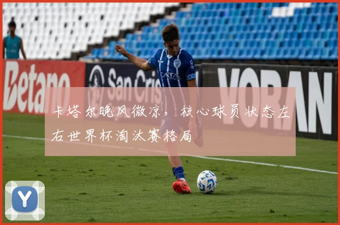 卡塔尔晚风微凉，核心球员状态左右世界杯淘汰赛格局