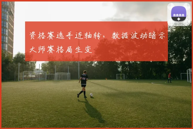 资格赛选手连轴转，数据波动暗示大师赛格局生变
