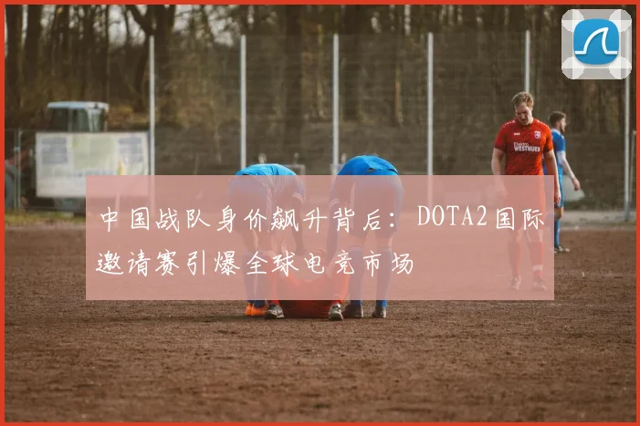 中国战队身价飙升背后：DOTA2国际邀请赛引爆全球电竞市场