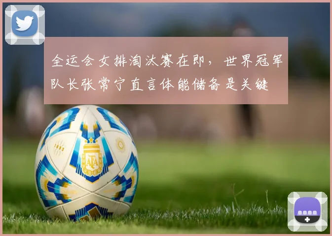 全运会女排淘汰赛在即，世界冠军队长张常宁直言体能储备是关键