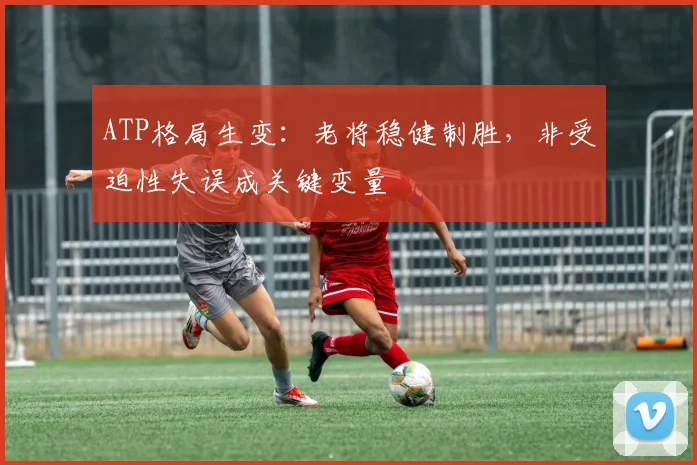 ATP格局生变：老将稳健制胜，非受迫性失误成关键变量