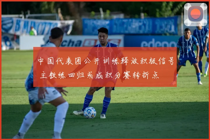 中国代表团公开训练释放积极信号 主教练回归或成积分赛转折点