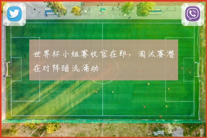 世界杯小组赛收官在即，淘汰赛潜在对阵暗流涌动