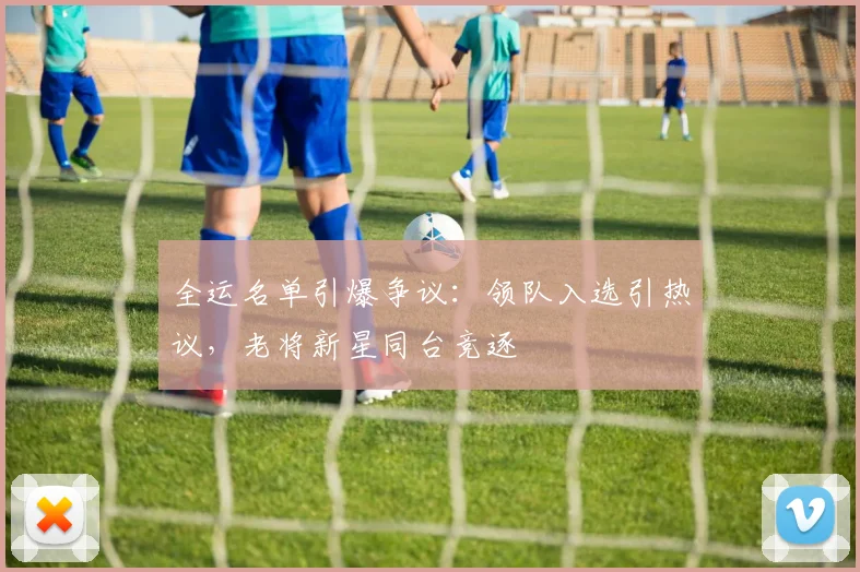 全运名单引爆争议：领队入选引热议，老将新星同台竞逐