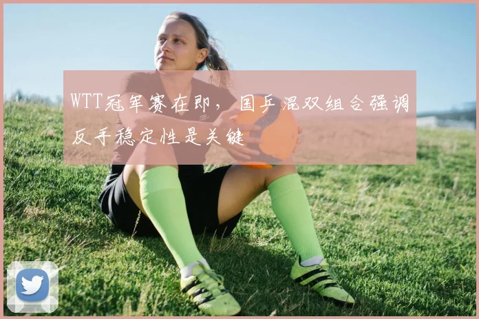 WTT冠军赛在即，国乒混双组合强调反手稳定性是关键