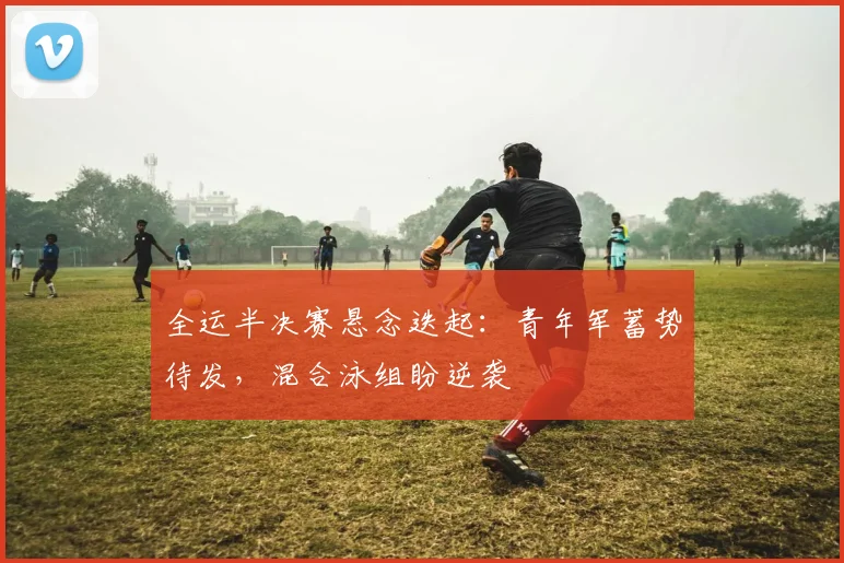 全运半决赛悬念迭起：青年军蓄势待发，混合泳组盼逆袭